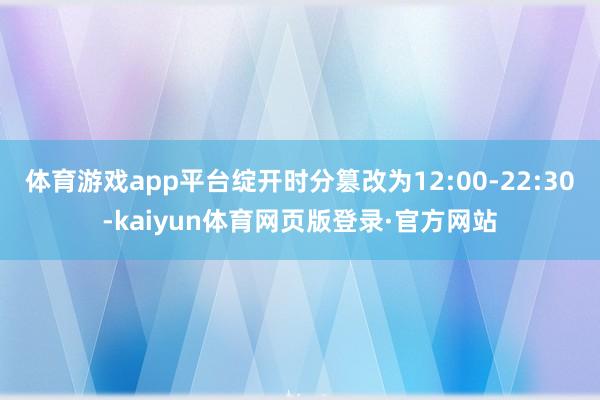 体育游戏app平台绽开时分篡改为12:00-22:30-kaiyun体育网页版登录·官方网站