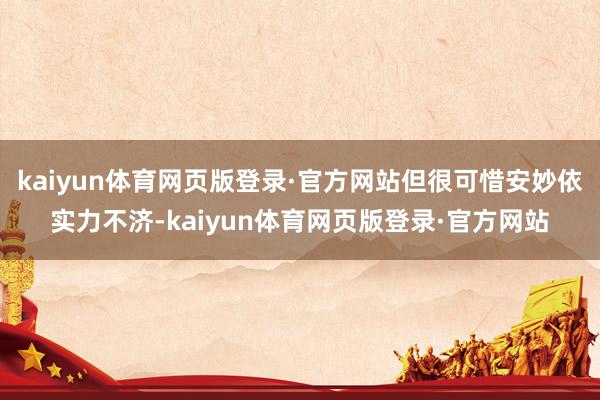 kaiyun体育网页版登录·官方网站但很可惜安妙依实力不济-kaiyun体育网页版登录·官方网站