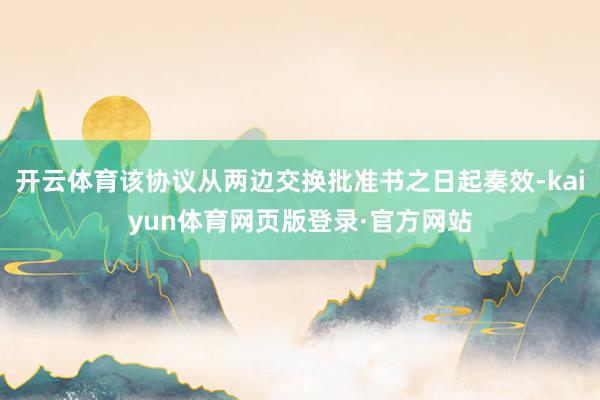 开云体育该协议从两边交换批准书之日起奏效-kaiyun体育网页版登录·官方网站