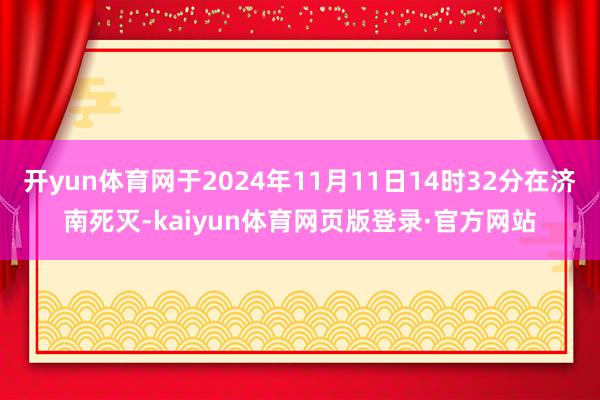 开yun体育网于2024年11月11日14时32分在济南死灭-kaiyun体育网页版登录·官方网站