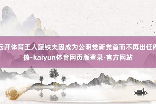 云开体育王人藤铁夫因成为公明党新党首而不再出任阁僚-kaiyun体育网页版登录·官方网站