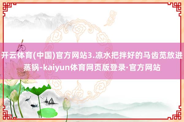 开云体育(中国)官方网站3.凉水把拌好的马齿苋放进蒸锅-kaiyun体育网页版登录·官方网站
