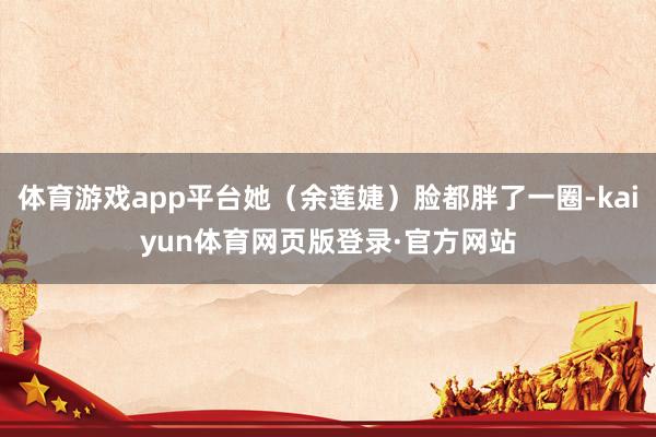 体育游戏app平台她(余莲婕)脸都胖了一圈-kaiyun体育网页版登录·官方网站