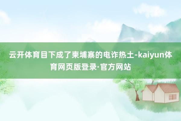 云开体育目下成了柬埔寨的电诈热土-kaiyun体育网页版登录·官方网站