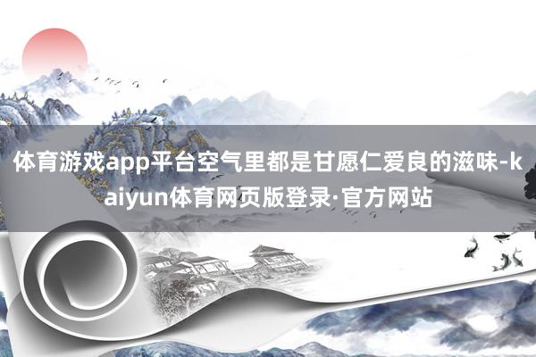 体育游戏app平台空气里都是甘愿仁爱良的滋味-kaiyun体育网页版登录·官方网站