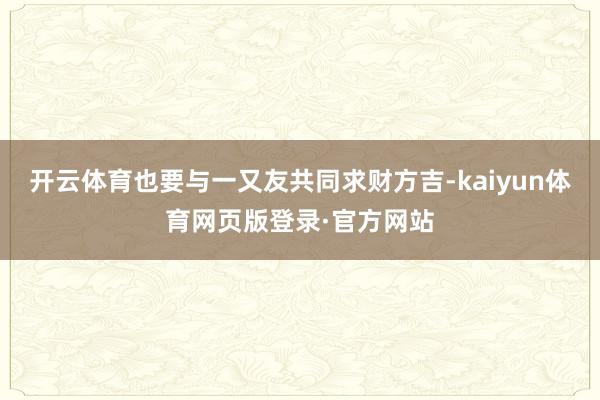 开云体育也要与一又友共同求财方吉-kaiyun体育网页版登录·官方网站