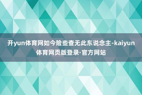 开yun体育网如今险些查无此东说念主-kaiyun体育网页版登录·官方网站