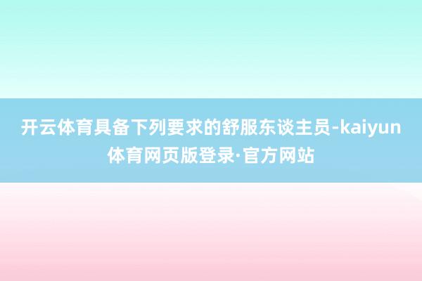 开云体育具备下列要求的舒服东谈主员-kaiyun体育网页版登录·官方网站