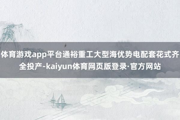 体育游戏app平台通裕重工大型海优势电配套花式齐全投产-kaiyun体育网页版登录·官方网站