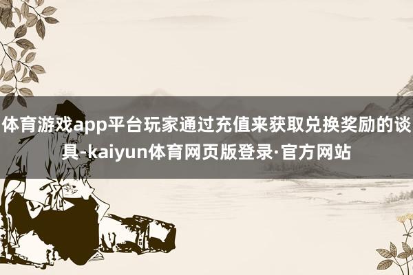 体育游戏app平台玩家通过充值来获取兑换奖励的谈具-kaiyun体育网页版登录·官方网站