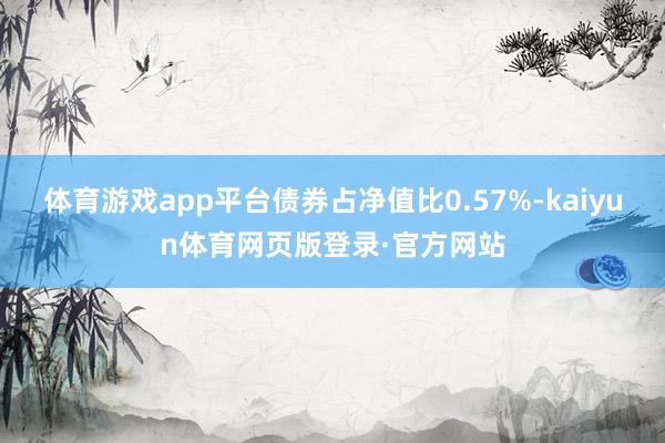 体育游戏app平台债券占净值比0.57%-kaiyun体育网页版登录·官方网站