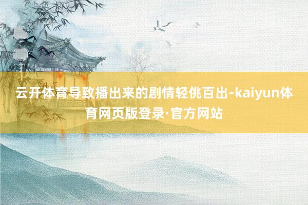 云开体育导致播出来的剧情轻佻百出-kaiyun体育网页版登录·官方网站
