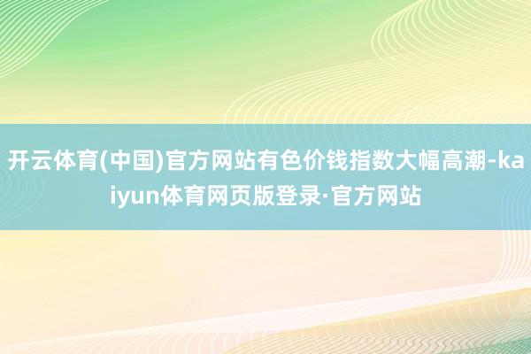 开云体育(中国)官方网站有色价钱指数大幅高潮-kaiyun体育网页版登录·官方网站