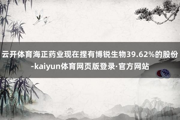 云开体育海正药业现在捏有博锐生物39.62%的股份-kaiyun体育网页版登录·官方网站