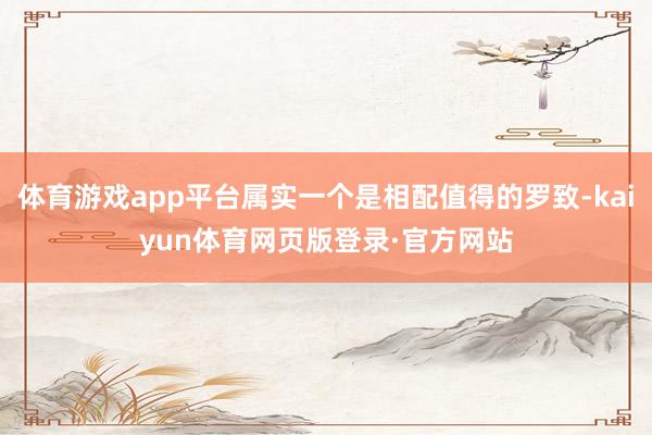 体育游戏app平台属实一个是相配值得的罗致-kaiyun体育网页版登录·官方网站