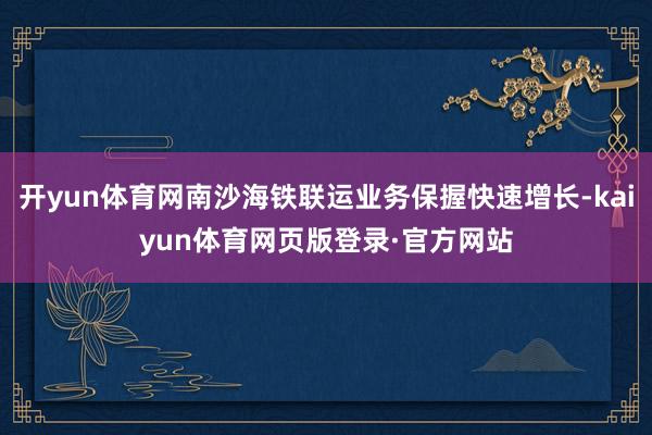 开yun体育网南沙海铁联运业务保握快速增长-kaiyun体育网页版登录·官方网站