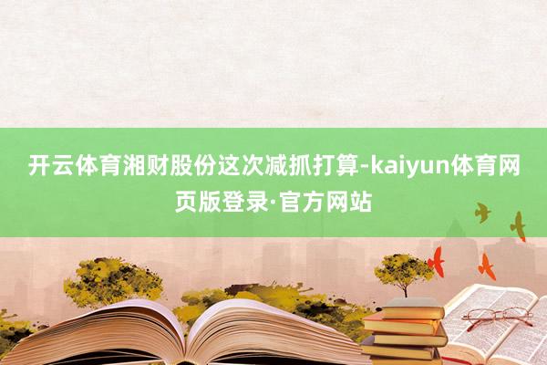 开云体育湘财股份这次减抓打算-kaiyun体育网页版登录·官方网站