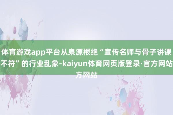 体育游戏app平台从泉源根绝“宣传名师与骨子讲课不符”的行业乱象-kaiyun体育网页版登录·官方网站