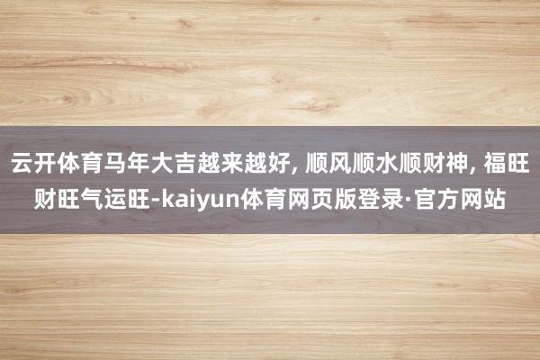 云开体育马年大吉越来越好, 顺风顺水顺财神, 福旺财旺气运旺-kaiyun体育网页版登录·官方网站