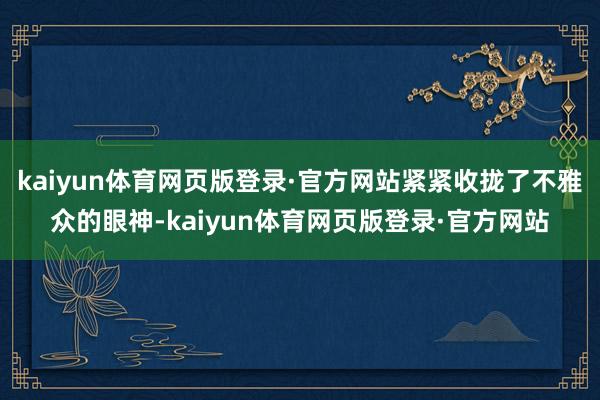 kaiyun体育网页版登录·官方网站紧紧收拢了不雅众的眼神-kaiyun体育网页版登录·官方网站