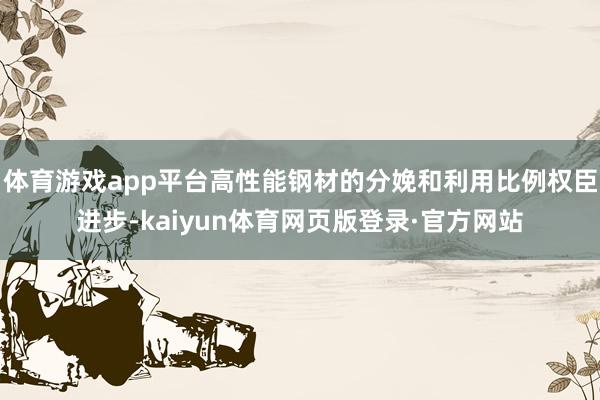 体育游戏app平台高性能钢材的分娩和利用比例权臣进步-kaiyun体育网页版登录·官方网站