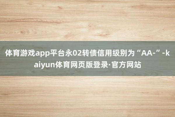 体育游戏app平台永02转债信用级别为“AA-”-kaiyun体育网页版登录·官方网站