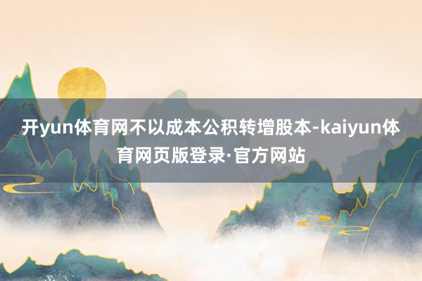 开yun体育网不以成本公积转增股本-kaiyun体育网页版登录·官方网站