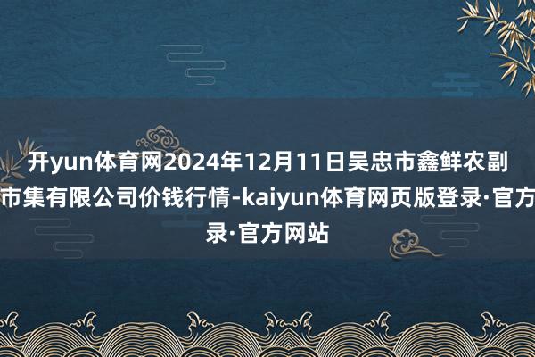 开yun体育网2024年12月11日吴忠市鑫鲜农副居品市集有限公司价钱行情-kaiyun体育网页版登录·官方网站
