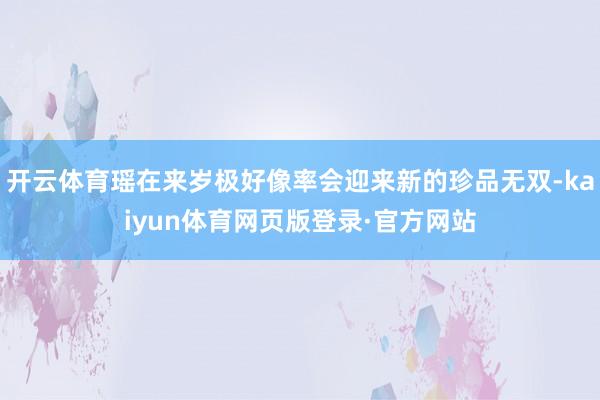 开云体育瑶在来岁极好像率会迎来新的珍品无双-kaiyun体育网页版登录·官方网站