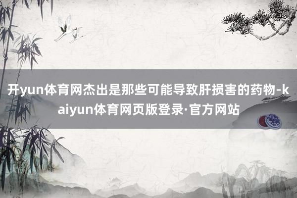 开yun体育网杰出是那些可能导致肝损害的药物-kaiyun体育网页版登录·官方网站