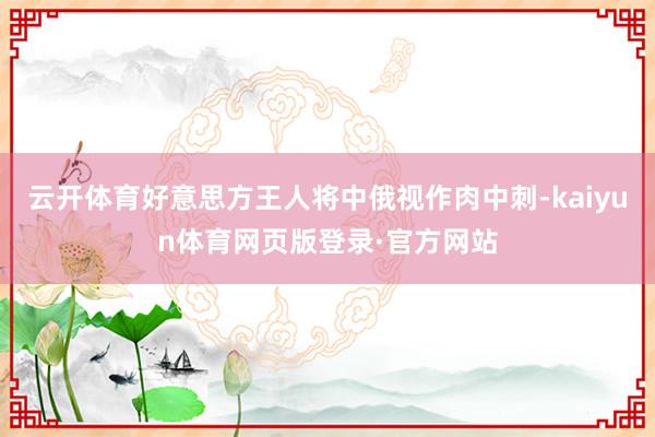 云开体育好意思方王人将中俄视作肉中刺-kaiyun体育网页版登录·官方网站