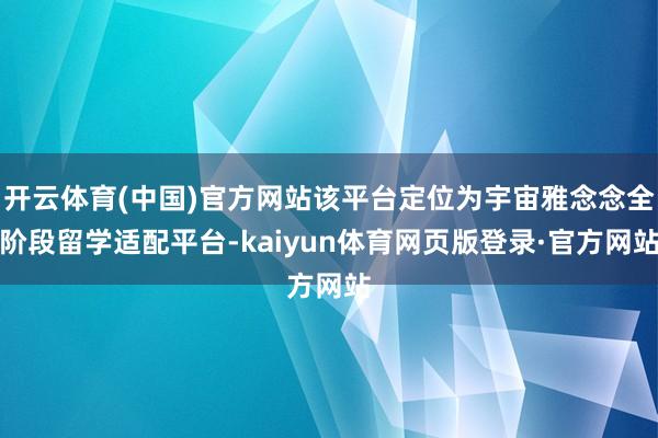 开云体育(中国)官方网站该平台定位为宇宙雅念念全阶段留学适配平台-kaiyun体育网页版登录·官方网站
