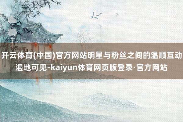 开云体育(中国)官方网站明星与粉丝之间的温顺互动遍地可见-kaiyun体育网页版登录·官方网站