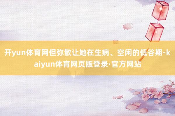 开yun体育网但弥散让她在生病、空闲的低谷期-kaiyun体育网页版登录·官方网站