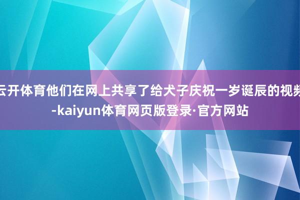 云开体育他们在网上共享了给犬子庆祝一岁诞辰的视频-kaiyun体育网页版登录·官方网站