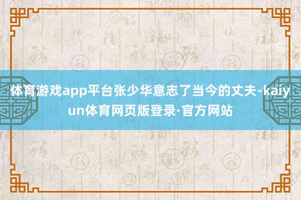 体育游戏app平台张少华意志了当今的丈夫-kaiyun体育网页版登录·官方网站