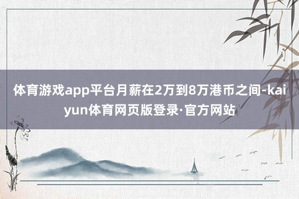 体育游戏app平台月薪在2万到8万港币之间-kaiyun体育网页版登录·官方网站