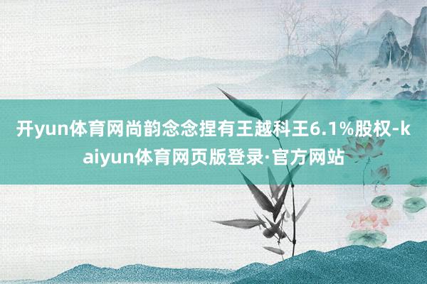 开yun体育网尚韵念念捏有王越科王6.1%股权-kaiyun体育网页版登录·官方网站