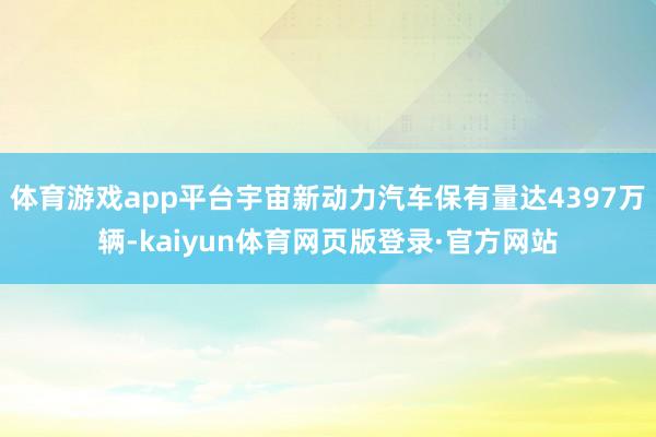 体育游戏app平台宇宙新动力汽车保有量达4397万辆-kaiyun体育网页版登录·官方网站