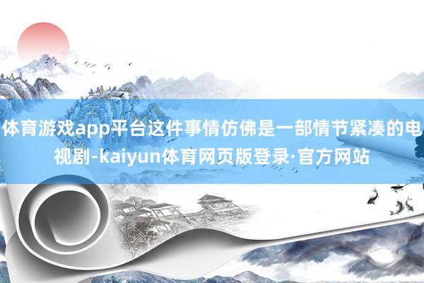 体育游戏app平台这件事情仿佛是一部情节紧凑的电视剧-kaiyun体育网页版登录·官方网站