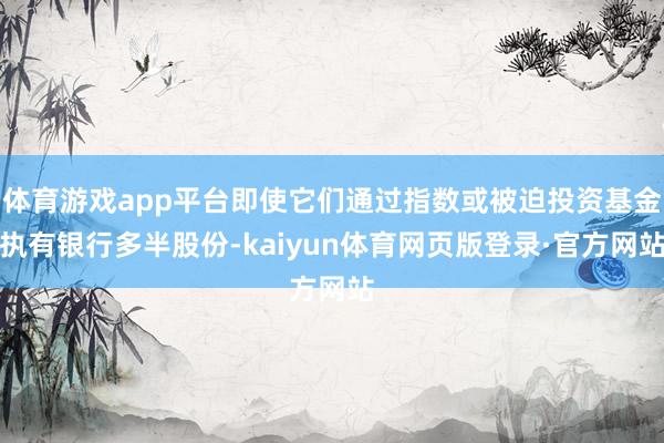 体育游戏app平台即使它们通过指数或被迫投资基金执有银行多半股份-kaiyun体育网页版登录·官方网站