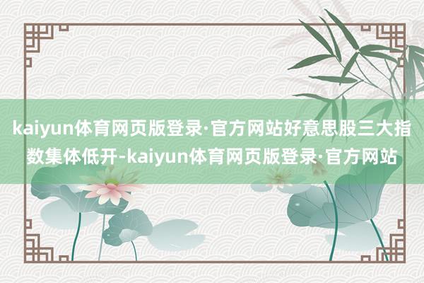 kaiyun体育网页版登录·官方网站好意思股三大指数集体低开-kaiyun体育网页版登录·官方网站