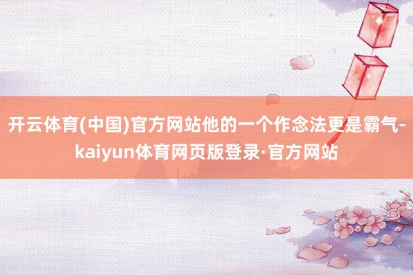 开云体育(中国)官方网站他的一个作念法更是霸气-kaiyun体育网页版登录·官方网站