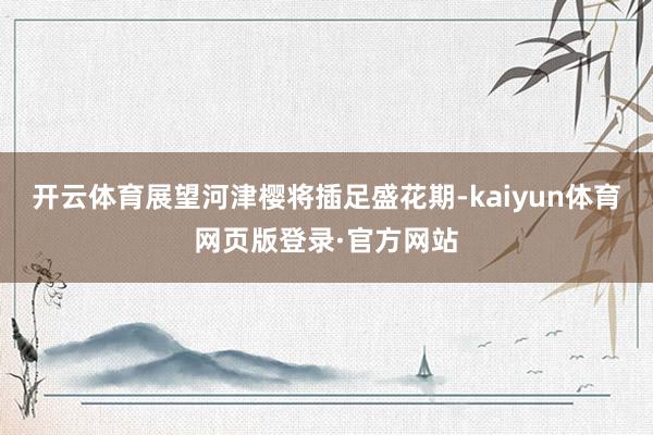 开云体育展望河津樱将插足盛花期-kaiyun体育网页版登录·官方网站
