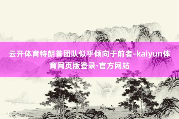 云开体育特朗普团队似乎倾向于前者-kaiyun体育网页版登录·官方网站