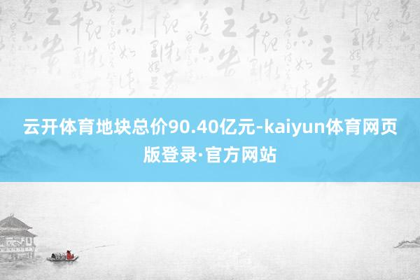 云开体育地块总价90.40亿元-kaiyun体育网页版登录·官方网站
