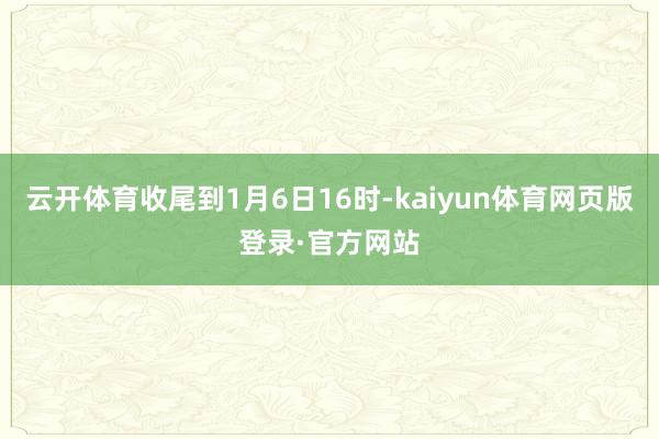 云开体育收尾到1月6日16时-kaiyun体育网页版登录·官方网站