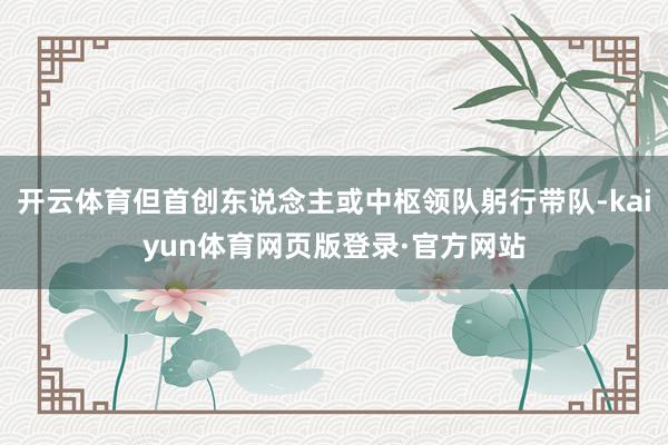 开云体育但首创东说念主或中枢领队躬行带队-kaiyun体育网页版登录·官方网站