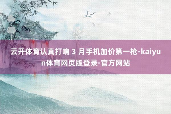 云开体育认真打响 3 月手机加价第一枪-kaiyun体育网页版登录·官方网站