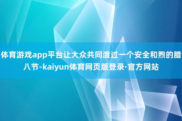 体育游戏app平台让大众共同渡过一个安全和煦的腊八节-kaiyun体育网页版登录·官方网站